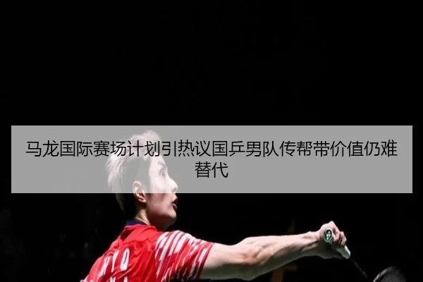 马龙国际赛场计划引热议国乒男队传帮带价值仍难替代